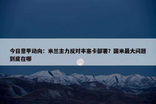 今日意甲动向：米兰主力反对丰塞卡部署？国米最大问题到底在哪