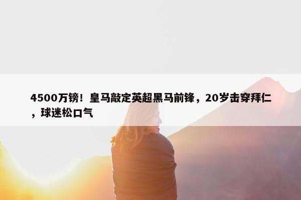 4500万镑！皇马敲定英超黑马前锋，20岁击穿拜仁，球迷松口气