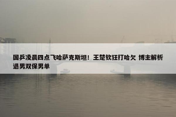 国乒凌晨四点飞哈萨克斯坦！王楚钦狂打哈欠 博主解析退男双保男单