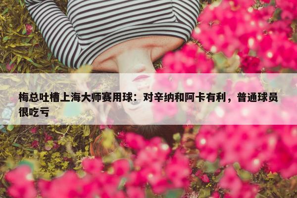 梅总吐槽上海大师赛用球：对辛纳和阿卡有利，普通球员很吃亏