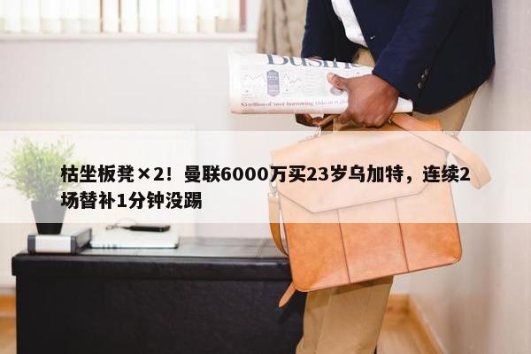 枯坐板凳×2！曼联6000万买23岁乌加特，连续2场替补1分钟没踢