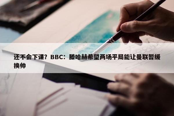 还不会下课？BBC：滕哈赫希望两场平局能让曼联暂缓换帅