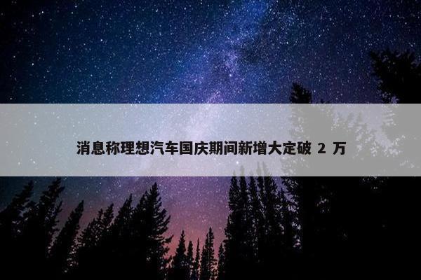 消息称理想汽车国庆期间新增大定破 2 万