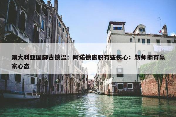 澳大利亚国脚古德温：阿诺德离职有些伤心；新帅拥有赢家心态