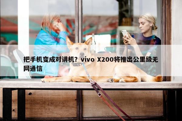 把手机变成对讲机？vivo X200将推出公里级无网通信