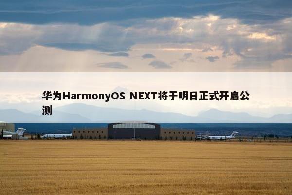 华为HarmonyOS NEXT将于明日正式开启公测