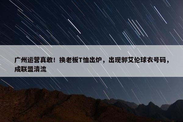 广州运营真敢！换老板T恤出炉，出现郭艾伦球衣号码，成联盟清流