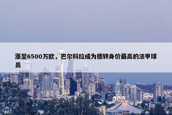 涨至6500万欧，巴尔科拉成为德转身价最高的法甲球员