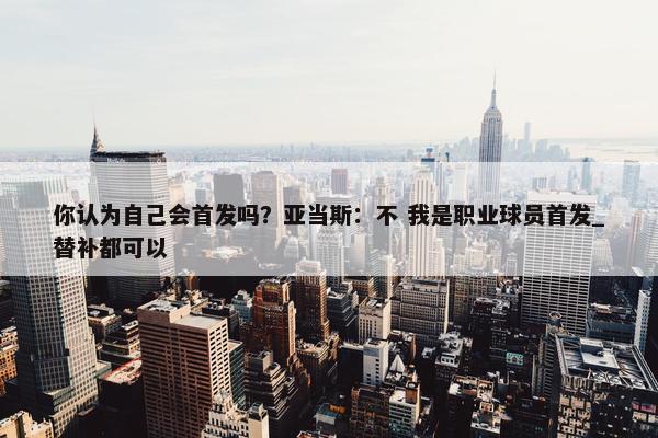 你认为自己会首发吗？亚当斯：不 我是职业球员首发_替补都可以