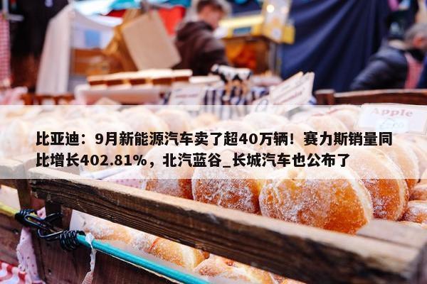 比亚迪：9月新能源汽车卖了超40万辆！赛力斯销量同比增长402.81%，北汽蓝谷_长城汽车也公布了