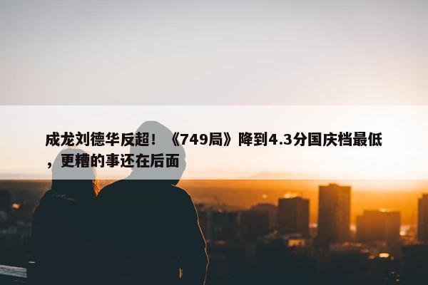 成龙刘德华反超！《749局》降到4.3分国庆档最低，更糟的事还在后面