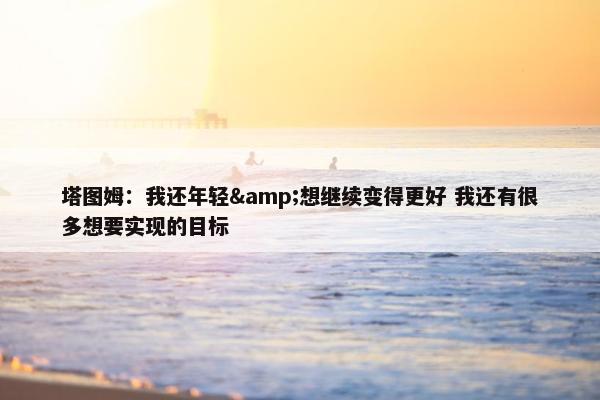 塔图姆：我还年轻&想继续变得更好 我还有很多想要实现的目标