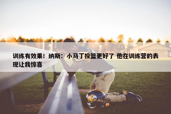 训练有效果！纳斯：小马丁投篮更好了 他在训练营的表现让我惊喜