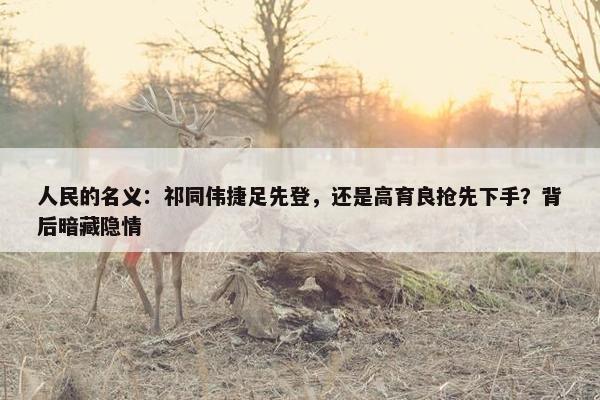 人民的名义：祁同伟捷足先登，还是高育良抢先下手？背后暗藏隐情