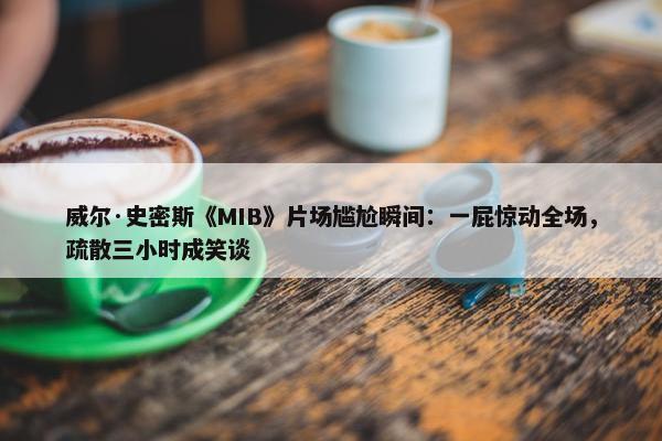 威尔·史密斯《MIB》片场尴尬瞬间：一屁惊动全场，疏散三小时成笑谈