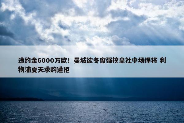 违约金6000万欧！曼城欲冬窗强挖皇社中场悍将 利物浦夏天求购遭拒