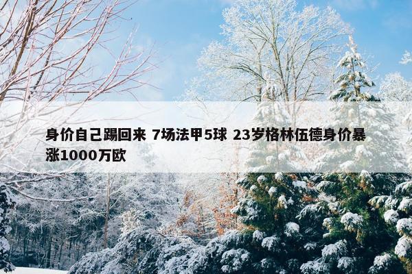 身价自己踢回来 7场法甲5球 23岁格林伍德身价暴涨1000万欧