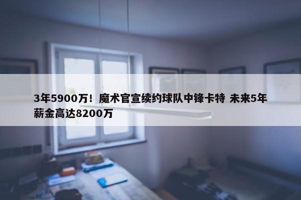 3年5900万！魔术官宣续约球队中锋卡特 未来5年薪金高达8200万