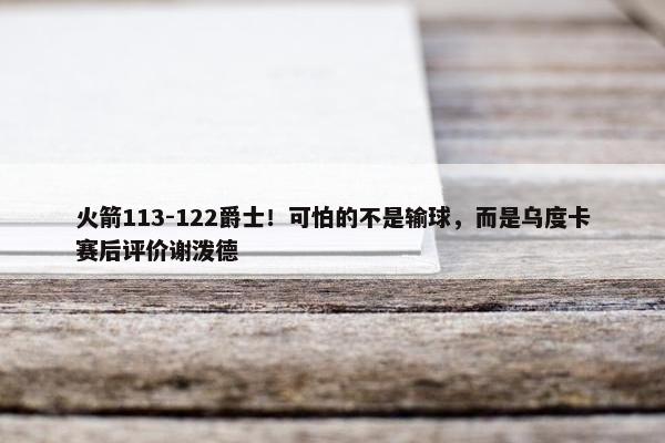 火箭113-122爵士！可怕的不是输球，而是乌度卡赛后评价谢泼德