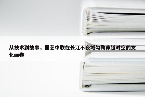 从技术到故事，国艺中联在长江不夜城勾勒穿越时空的文化画卷