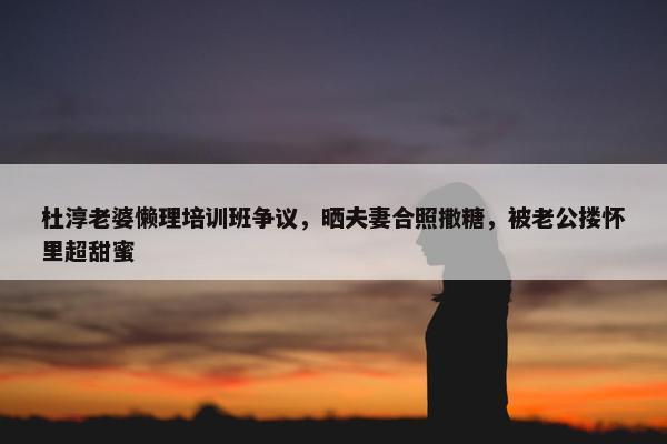 杜淳老婆懒理培训班争议，晒夫妻合照撒糖，被老公搂怀里超甜蜜