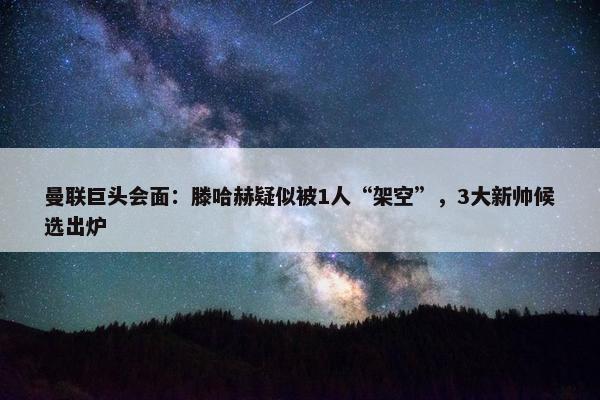 曼联巨头会面：滕哈赫疑似被1人“架空”，3大新帅候选出炉