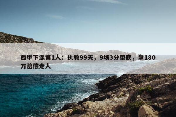 西甲下课第1人：执教99天，9场3分垫底，拿180万赔偿走人