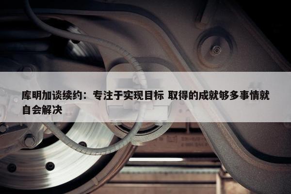 库明加谈续约：专注于实现目标 取得的成就够多事情就自会解决