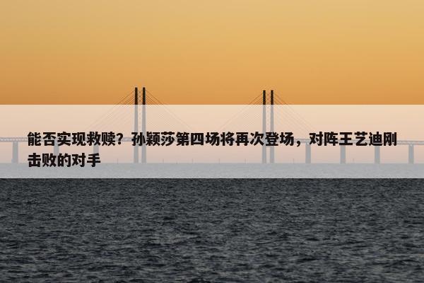 能否实现救赎？孙颖莎第四场将再次登场，对阵王艺迪刚击败的对手