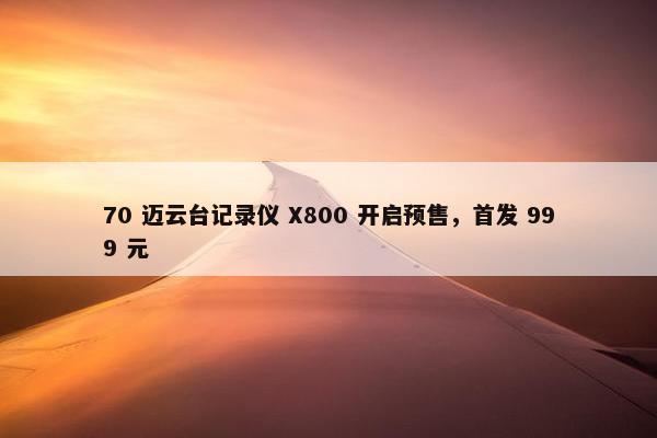 70 迈云台记录仪 X800 开启预售，首发 999 元