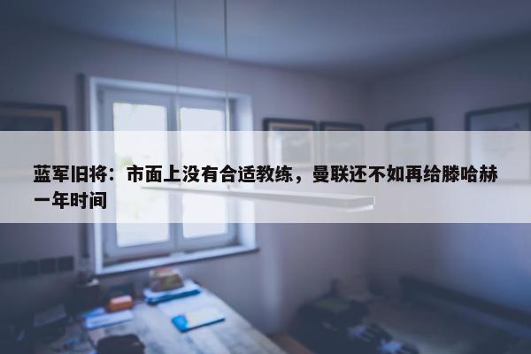 蓝军旧将：市面上没有合适教练，曼联还不如再给滕哈赫一年时间