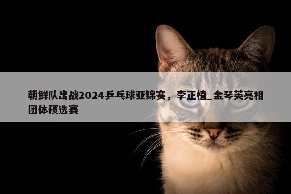 朝鲜队出战2024乒乓球亚锦赛，李正植_金琴英亮相团体预选赛