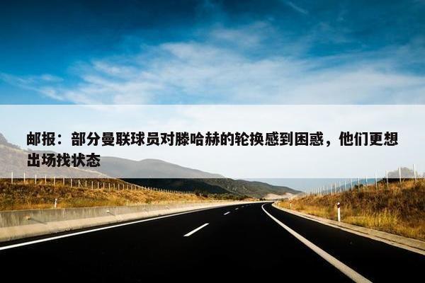 邮报：部分曼联球员对滕哈赫的轮换感到困惑，他们更想出场找状态