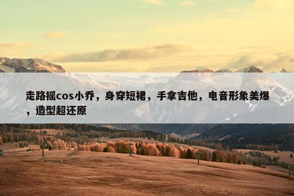 走路摇cos小乔，身穿短裙，手拿吉他，电音形象美爆，造型超还原