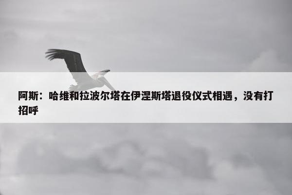 阿斯：哈维和拉波尔塔在伊涅斯塔退役仪式相遇，没有打招呼