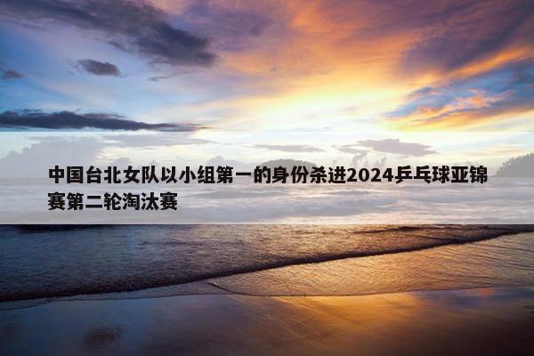 中国台北女队以小组第一的身份杀进2024乒乓球亚锦赛第二轮淘汰赛