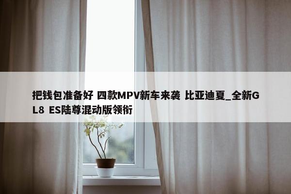 把钱包准备好 四款MPV新车来袭 比亚迪夏_全新GL8 ES陆尊混动版领衔