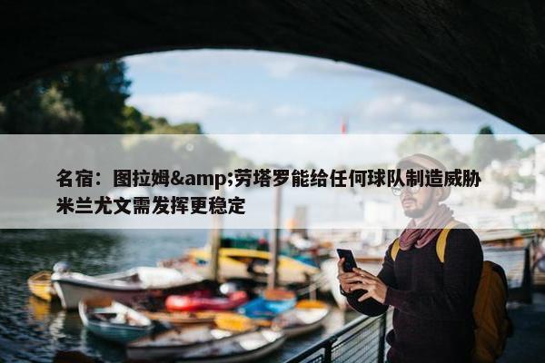 名宿：图拉姆&劳塔罗能给任何球队制造威胁 米兰尤文需发挥更稳定