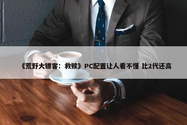 《荒野大镖客：救赎》PC配置让人看不懂 比2代还高