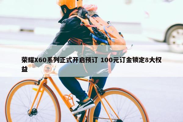 荣耀X60系列正式开启预订 100元订金锁定8大权益