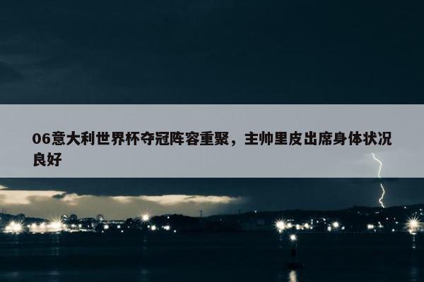 06意大利世界杯夺冠阵容重聚，主帅里皮出席身体状况良好