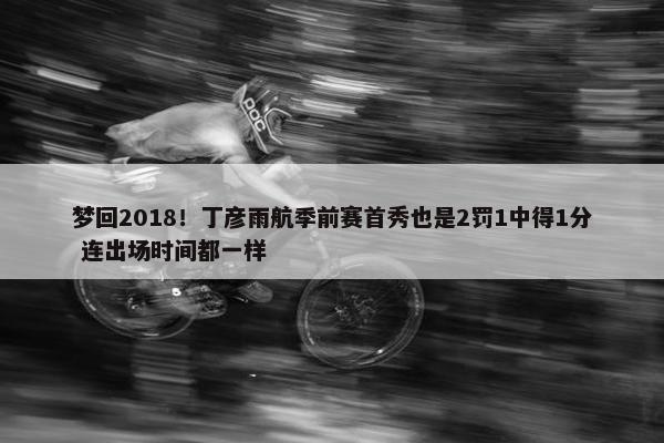 梦回2018！丁彦雨航季前赛首秀也是2罚1中得1分 连出场时间都一样