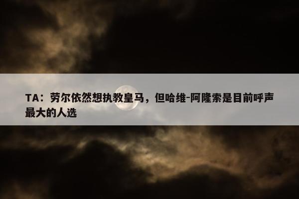 TA：劳尔依然想执教皇马，但哈维-阿隆索是目前呼声最大的人选