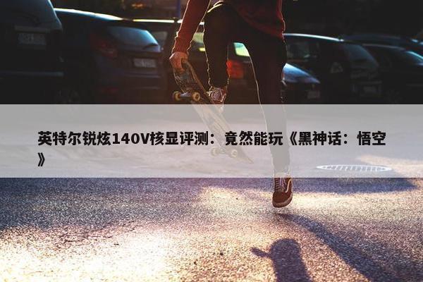 英特尔锐炫140V核显评测：竟然能玩《黑神话：悟空》