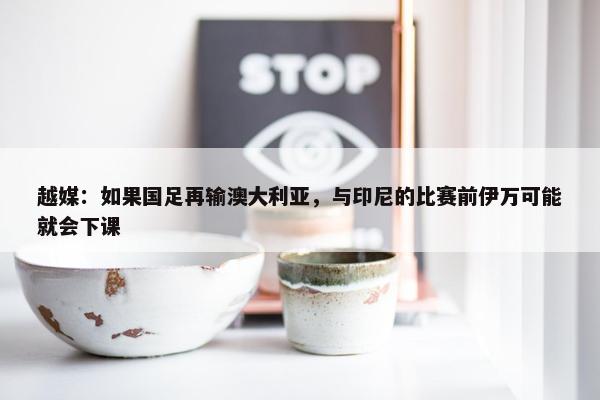 越媒：如果国足再输澳大利亚，与印尼的比赛前伊万可能就会下课