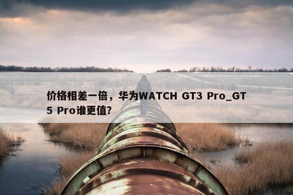 价格相差一倍，华为WATCH GT3 Pro_GT5 Pro谁更值？