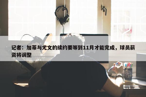 记者：加蒂与尤文的续约要等到11月才能完成，球员薪资将调整