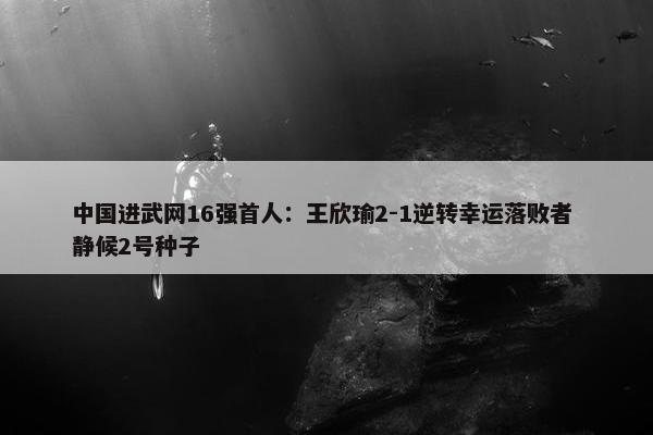 中国进武网16强首人：王欣瑜2-1逆转幸运落败者 静候2号种子