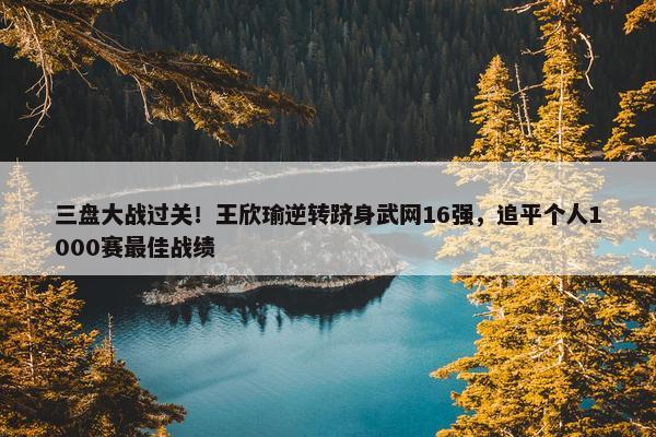 三盘大战过关！王欣瑜逆转跻身武网16强，追平个人1000赛最佳战绩