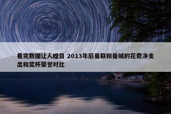 看完数据让人瞠目 2013年后曼联和曼城的花费净支出和奖杯荣誉对比